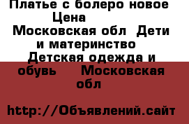 Платье с болеро новое › Цена ­ 1 000 - Московская обл. Дети и материнство » Детская одежда и обувь   . Московская обл.